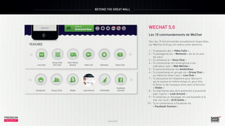 BEYOND THE GREAT WALL

WECHAT 5.0

PREMIUM
INSIGHT

Octobre 2013

PREMIUM
INSIGHT

Octobre 2013

Les 10 commandements de WeChat
Voici les 10 fonctionnalités actuellement disponibles
sur WeChat (4.0) qui ont retenu notre attention.	
1 – Tu passeras des « Video Calls »
2 – Tu partageras les « Moments » de ta vie avec
tes amis
3 – Tu utiliseras le « Voice Chat »
4 – Tu connecteras ton Smartphone à ton
ordinateur avec « Web WeChat »
5 – Tu personnaliseras tes émoticônes
6 – Tu converseras en groupe via « Group Chat »
ou même en direct avec « Live Chat »
7 – Tu secoueras ton téléphone pour découvrir
qui le secoue en même temps et, peut-être
te feras-tu de nouveaux amis avec la fonction
« Shake »
8 – Tu chercheras des amis potentiels à proximité
avec l’option « Look Around »
9 – Tu enverras un message, tel une bouteille à la
mer via l’outil « Drift bottle »
10 – Tu te connecteras à Facebook via
« Facebook Connect »

 