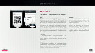BEYOND THE GREAT WALL

WECHAT 5.0

PREMIUM
INSIGHT

La création d’une ribambelle de gadgets
Scan !
Précédemment, l’application WeChat permettait à ses
utilisateurs de scanner des QR codes. À l’heure du 5.0,
l’application ajoutera à cette fonctionnalité la possibilité
de scanner des codes barres, des couvertures de livres,
des rues et des mots. Ainsi, l’utilisateur obtiendra des
informations, sur les produits dont il scannera le code
barres, sur les ouvrages dont il scannera la couverture
et sur des lieux à proximité du sien. Enfin, cette
fonctionnalité fera office de traducteur via le scan de
mots. Il s’agit là de la nouveauté la plus prometteuse
de l’application.

Octobre 2013

Paiement !
La nouvelle version de l’application permettra à ses
utilisateurs de payer via leur Smartphones, de quoi
rendre plus d’un chinois heureux – sans parler des
entreprises.
Shake !
La fonctionnalité «  Shake  », qui consiste à secouer
son téléphone pour converser avec ceux qui le font
également, au même moment, permettra, dans la
nouvelle version, de recevoir des vidéos.

PREMIUM
INSIGHT

Octobre 2013

Business !
Les comptes officiels de la version actuelle
seront divisés en deux, avec d’un côté
les comptes d’abonnés, et de l’autre les
comptes d’entreprise.
Ce remaniement est une façon pour
WeChat de distinguer les différents
services qu’elle peut offrir aux marques.
Le premier, gratuit, correspondra aux
marques menant une stratégie de
branding. Le second, payant, leur permettra
d’offrir un service sur mesure.

 