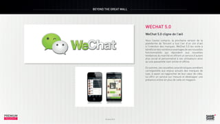 BEYOND THE GREAT WALL

WECHAT 5.0

PREMIUM
INSIGHT

Octobre 2013

WeChat 5.0 cligne de l’œil
Vous l’aurez compris, la prochaine version de la
plateforme de Tencent a tout l’air d’un clin d’œil
à l’intention des marques. WeChat 5.0 les invite à
bénéficier des nombreux avantages de ses nouvelles
fonctionnalités qui répondent aux nouvelles
tendances du marché en offrant un service d’autant
plus social et personnalisé à ses utilisateurs ainsi
qu’une passerelle liant online et offline.
En somme, ces nouvelles caractéristiques semblent
correspondre aux enjeux actuels des marques de
luxe, à savoir se rapprocher de leur cœur de cible,
lui offrir un service sur mesure et développer une
présence online en plus de celle en magasin.

PREMIUM
INSIGHT

Octobre 2013

 