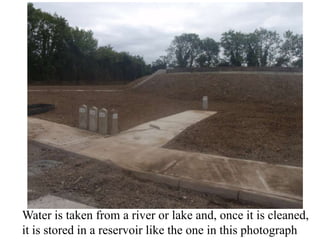 Water is taken from a river or lake and, once it is cleaned,
it is stored in a reservoir like the one in this photograph
 