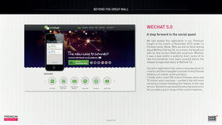 BEYOND THE GREAT WALL

WECHAT 5.0

PREMIUM
INSIGHT

October 2013

A step forward in the social quest
We had evoked this ap...