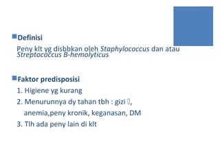 Definisi
Peny klt yg disbbkan oleh Staphylococcus dan atau
Streptococcus B-hemolyticus
Faktor predisposisi
1. Higiene yg kurang
2. Menurunnya dy tahan tbh : gizi ,
anemia,peny kronik, keganasan, DM
3. Tlh ada peny lain di klt