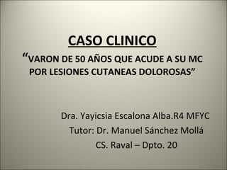 CASO CLINICO
“VARON DE 50 AÑOS QUE ACUDE A SU MC
POR LESIONES CUTANEAS DOLOROSAS”
Dra. Yayicsia Escalona Alba.R4 MFYC
Tutor: Dr. Manuel Sánchez Mollá
CS. Raval – Dpto. 20
 