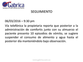 SEGUIMIENTO
06/03/2016 – 9:30 pm
Vía telefónica la propietaria reporta que posterior a la
administración de comfortis junto con su almuerzo el
paciente presento 10 episodios de vómito, se sugiere
suspender el consumo de alimento y agua hasta el
posterior día manteniéndolo bajo observación.
 