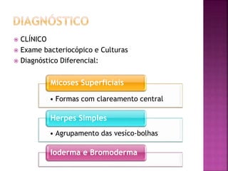  CLÍNICO
 Exame bacteriocópico e Culturas
 Diagnóstico Diferencial:
• Formas com clareamento central
Micoses Superficiais
• Agrupamento das vesíco-bolhas
Herpes Simples
Ioderma e Bromoderma
 