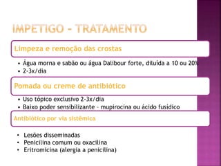 Limpeza e remoção das crostas
• Água morna e sabão ou água Dalibour forte, diluída a 10 ou 20%
• 2-3x/dia
Pomada ou creme de antibiótico
• Uso tópico exclusivo 2-3x/dia
• Baixo poder sensibilizante – mupirocina ou ácido fusídico
Antibiótico por via sistêmica
• Lesões disseminadas
• Penicilina comum ou oxacilina
• Eritromicina (alergia a penicilina)
 