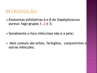  Exotoxinas esfoliativas A e B do Staphylococcus
aureus: fago-grupos 1, 2 e 3;
 Geralmente o foco infeccioso não é a pele;
 Mais comuns são otites, faringites, conjuntivites e
outras infecções;
 