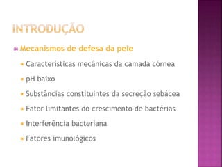  Mecanismos de defesa da pele
 Características mecânicas da camada córnea
 pH baixo
 Substâncias constituintes da secreção sebácea
 Fator limitantes do crescimento de bactérias
 Interferência bacteriana
 Fatores imunológicos
 
