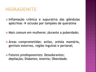  Inflamação crônica e supurativa das glândulas
apócrinas  oclusão por tampões de queratina
 Mais comum em mulheres ;durante a puberdade;
 Áreas comprometidas: axilas, aréola mamária,
genitais externos, região inguinal e perianal;
 Fatores predisponentes: Desodorantes;
depilação; Diabetes; Anemia; Obesidade.
 