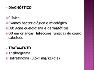  DIAGNÓSTICO
 Clínico
 Exames bacteriológico e micológico
 DD: Acne queloidiana e dermatófitos
 DD em crianças: Infecções fúngicas do couro
cabeludo
 TRATAMENTO
 Antibiograma
 Isotretinoína (0,5-1 mg/kg/dia)
 