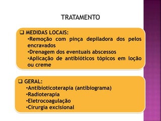 TRATAMENTO
 MEDIDAS LOCAIS:
•Remoção com pinça depiladora dos pelos
encravados
•Drenagem dos eventuais abscessos
•Aplicação de antibióticos tópicos em loção
ou creme
 GERAL:
•Antibioticoterapia (antibiograma)
•Radioterapia
•Eletrocoagulação
•Cirurgia excisional
 