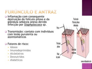  Inflamação com consequente
destruição do folículo piloso e da
glândula sebácea anexa devido
infecção por Staphyloccoco sp.
 Transmissão: contato com indivíduos
com lesão purulenta ou
assintomáticos
 Fatores de risco:
 Idosos
 Imunodeprimidos
 Alcóolatras
 Desnutridos
 diabéticos
 
