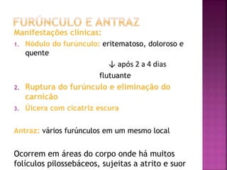 Manifestações clínicas:
1. Nódulo do furúnculo: eritematoso, doloroso e
quente
↓ após 2 a 4 dias
flutuante
2. Ruptura do furúnculo e eliminação do
carnicão
3. Úlcera com cicatriz escura
Antraz: vários furúnculos em um mesmo local
Ocorrem em áreas do corpo onde há muitos
folículos pilossebáceos, sujeitas a atrito e suor
 