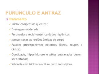  Tratamento
 Início: compressas quentes ;
 Drenagem moderada
 Furunculose recidivante: cuidados higiênicos
 Manter secas as regiões úmidas do corpo
 Fatores predisponentes externos (óleos, roupas e
cintos);
 Obesidade, hiper-hidrose e pêlos encravados devem
ser tratados;
 Sabonete com triclosano a 1% ou outro anti-séptico.
 