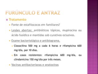  Tratamento
 Fonte de estafilococos em familiares?
 Lesões abertas: antibióticos tópicos, mupirocina ou
ácido fusídico e mantidas sob curativos oclusivos.
 Exame bacteriológico e antibiograma.
 Cloxacilina 500 mg a cada 6 horas e rifampicina 600
mg/dia, por 10 dias.
 Em casos resistentes: rifampicina 600 mg/dia, ou
clindamicina 150 mg/dia por três meses.
 Vacinas antibacterianas e anatoxinas
 