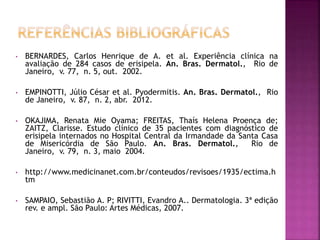 • BERNARDES, Carlos Henrique de A. et al. Experiência clínica na
avaliação de 284 casos de erisipela. An. Bras. Dermatol., Rio de
Janeiro, v. 77, n. 5, out. 2002.
• EMPINOTTI, Júlio César et al. Pyodermitis. An. Bras. Dermatol., Rio
de Janeiro, v. 87, n. 2, abr. 2012.
• OKAJIMA, Renata Mie Oyama; FREITAS, Thaís Helena Proença de;
ZAITZ, Clarisse. Estudo clínico de 35 pacientes com diagnóstico de
erisipela internados no Hospital Central da Irmandade da Santa Casa
de Misericórdia de São Paulo. An. Bras. Dermatol., Rio de
Janeiro, v. 79, n. 3, maio 2004.
• http://www.medicinanet.com.br/conteudos/revisoes/1935/ectima.h
tm
• SAMPAIO, Sebastião A. P; RIVITTI, Evandro A.. Dermatologia. 3ª edição
rev. e ampl. São Paulo: Artes Médicas, 2007.
 