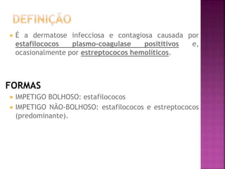  É a dermatose infecciosa e contagiosa causada por
estafilococos plasmo-coagulase posititivos e,
ocasionalmente por estreptococos hemolíticos.
FORMAS
 IMPETIGO BOLHOSO: estafilococos
 IMPETIGO NÃO-BOLHOSO: estafilococos e estreptococos
(predominante).
 
