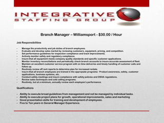 Branch Manager – Williamsport - $30.00 / Hour

Job Responsibilities

-    Manage the productivity and job duties of branch employees.
-    Evaluate and develop sales market by reviewing customers, equipment, pricing, and competition.
-    Set performance guidelines for inspection compliance and track improvements.
-    Actively monitor safety and regulatory compliance.
-    Insure that all equipment meets company quality standards and specific customer applications.
-    Monitor inventory reconciliations and periodically check branch accounts to insure accurate assessment of fleet.
-    Maintain an excellent customer service program with on time deliveries and timely handling of customer calls and
     follow up.
-    Routinely review off rent reports to determine plan for increased rentals.
-    Insure that all branch employees are trained in the appropiate programs: Product awareness, safety, customer
     applications, business systems, etc.
-    Conduct safety meetings and insure compliance with safety policies and OSHA regulations.
-    Review sales techniques and cold calling programs.
-    Routinely, but at a minimum, annually review each employee’s performance.

Qualifications

-   Ability to execute broad guidelines from management and not be managed by individual tasks.
-   Ability to execute project plans for growth, operational improvements, sales and marketing
-   Good presentation skills for training and development of employees.
-   Five to Ten years in General Manager Experience.
 