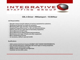 CDL A Driver – Williamsport – 18.00/Hour

Job Responsiblites

-   Operate a heavy truck for delivery of various equipment to customers.
-   Spotting and moving Frac tanks as necessary.
-   Maintaining DOT logs and other required paperwork.
-   Equipment inspections (Level 1s, etc), pre and post delivery.
-   Delivery and set up or tear down of secondary equipment.
-   Strict adherence to DOT laws.
-   Strict adherence to safety policies and procedures.
-   Maintenance and repair of tanks and other equipment.
-   Minor maintenance of truck.
-   As necessary, ability to operate forklift.


Qualifications

-   Valid commercial drivers license (HAZMAT AND TANKER ENDORSEMENTS)
-   Prior driving experience, preferebly with winch-type or towing equipment.
-   Ability to be on call 24 hours a day.
-   Ability to make occasional overnight trips.
-   Customer service skills a plus.
 