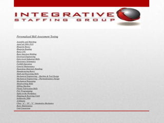 Personalized Skill Assessment Testing
Assembly and Matching
AutoCad 2004-2010
Blueprint Basics
Blueprint Reading
Basic CNC
Basic Injection Molding
Electrical Engineering
Entry Level Industrial Skills
Electronics Schematics
Forklift Operation
General Maintenance
Hazardous Materials Handling
Manufacturing Basics
Math and Reasoning Skills
Mechanical Engineering – Machine & Tool Design
Mechanical Engineering – Thermodynamics Design
Mechanical Reasoning
Metalworking Skills
Milling Machine
Plastic Fabrication Skills
PLC Programming
Safety in the Workplace
Shipping & Receiving Clerk
Solidworks 2006
Arithmetic
Class “A”, “B”, “C” Automotive Mechanics
Basic Maintenance
Unit Conversion
 