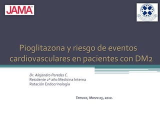 Pioglitazona y riesgo de eventoscardiovasculares en pacientes con DM2 Dr. Alejandro Paredes C. Residente 2º año Medicina Interna Rotación Endocrinología Temuco, Marzo 05, 2010. 