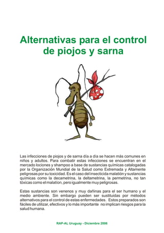 Alternativas para el control
     de piojos y sarna




Las infecciones de piojos y de sarna día a día se hacen más comunes en
niños y adultos. Para combatir estas infecciones se encuentran en el
mercado lociones y shampoo a base de sustancias químicas catalogadas
por la Organización Mundial de la Salud como Extremada y Altamente
peligrosas por su toxicidad. Es el caso del insecticida malatión y sustancias
químicas como la decametrina, la deltametrina, la permetrina, no tan
tóxicas como el malatíon, pero igualmente muy peligrosas.

Estas sustancias son venenos y muy dañinas para el ser humano y el
medio ambiente. Sin embargo pueden ser sustituidas por métodos
alternativos para el control de estas enfermedades. Estos preparados son
fáciles de utilizar, efectivos y lo más importante no implican riesgos para la
salud humana.


                      RAP-AL Uruguay - Diciembre 2006
 