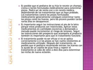 Es posible que el pediatra de su hijo le recete un champú, crema o loción formulados médicamente para exterminar piojos. Podrá ser de venta con o sin receta médica, dependiendo de los tratamientos que ya haya probado. Los tratamientos contra los piojos formulados médicamente generalmente consiguen exterminar tanto los piojos como los huevos, pero los picores pueden tardar varios días en desaparecer.Es importante seguir las instrucciones al pie de la letra porque estos productos son insecticidas. Aplicar estos medicamentos en cantidades excesivas o demasiado a menudo puede incrementar el riesgo de lesiones. Seguir las instrucciones del prospecto que acompaña al producto también es importante para que el tratamiento funcione.El tratamiento puede no ser eficaz si no se aplica correctamente o si los piojos se han vuelto resistentes al medicamento utilizado. Después del tratamiento, es posible que el pediatra recomiende extraer los huevos con la ayuda de un cepillo de púas finas y repetir el tratamiento al cabo de siete a diez días para exterminar las ninfas de nueva eclosión.QUE PUEDO HACER?