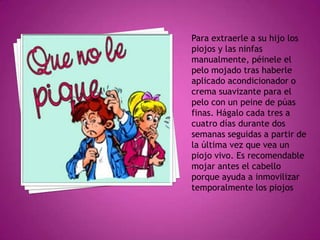 Para extraerle a su hijo los piojos y las ninfas manualmente, péinele el pelo mojado tras haberle aplicado acondicionador o crema suavizante para el pelo con un peine de púas finas. Hágalo cada tres a cuatro días durante dos semanas seguidas a partir de la última vez que vea un piojo vivo. Es recomendable mojar antes el cabello porque ayuda a inmovilizar temporalmente los piojos