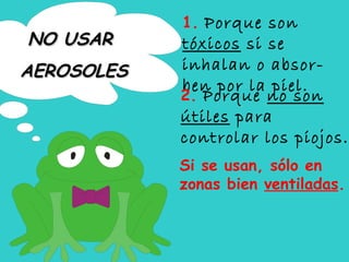 1.  Porque son  tóxicos  si se inhalan o absor-ben por la piel. 2.  Porque  no son útiles  para controlar los piojos. Si se usan, sólo en zonas bien  ventiladas . NO USAR  AEROSOLES 