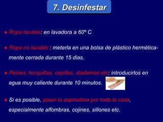 7. Desinfestar ●  Ropa lavable : en lavadora a 60º C ●  Ropa no lavable   : meterla en una bolsa de plástico hermética- mente cerrada durante 15 dias. ●   Si es posible,   pasar la aspiradora por toda la casa , especialmente alfombras, cojines, sillones etc. ●  Peines, horquillas, cepillos, diademas etc : introducirlos en agua muy caliente durante 10 minutos. 