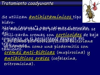 Se utilizan  antihistamínicos  tipo hidro- Xicina (Atarax ® ) para calmar el prurito del comienzo  y el persistente después del tra- tamiento. Tratamiento coadyuvante Si hubiera zonas de piel eccematizadas se  utili-zarán cremas con  corticoides   de baja o mediana potencia, para la piel inflamada. Las zonas con sobreinfección bacteriana se tra-tarán como una piodermitis con  cremas anti-bióticas  (mupirocina) y  antibióticos orales  (cefalexina, eritromicina). 