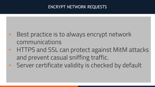 ENCRYPT NETWORK REQUESTS
▪ Best practice is to always encrypt network
communications
▪ HTTPS and SSL can protect against MitM attacks
and prevent casual sniffing traffic.
▪ Server certificate validity is checked by default
 