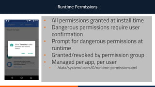 Runtime Permissions
▪ All permissions granted at install time
▪ Dangerous permissions require user
confirmation
▪ Prompt for dangerous permissions at
runtime
▪ Granted/revoked by permission group
▪ Managed per app, per user
▪ /data/system/users/0/runtime-permissions.xml
 