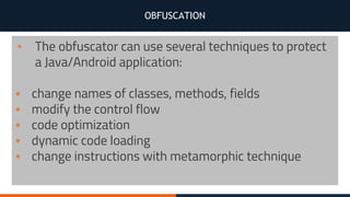 OBFUSCATION
▪ The obfuscator can use several techniques to protect
a Java/Android application:
▪ change names of classes, methods, fields
▪ modify the control flow
▪ code optimization
▪ dynamic code loading
▪ change instructions with metamorphic technique
 