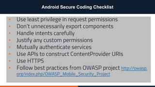 Android Secure Coding Checklist
▪ Use least privilege in request permissions
▪ Don’t unnecessarily export components
▪ Handle intents carefully
▪ Justify any custom permissions
▪ Mutually authenticate services
▪ Use APIs to construct ContentProvider URIs
▪ Use HTTPS
▪ Follow best practices from OWASP project http://owasp.
org/index.php/OWASP_Mobile_Security_Project
 