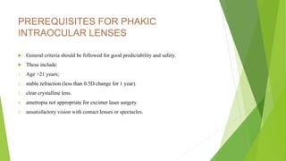 PREREQUISITES FOR PHAKIC
INTRAOCULAR LENSES
 General criteria should be followed for good predictability and safety.
 These include:
1. Age >21 years;
2. stable refraction (less than 0.5D change for 1 year).
3. clear crystalline lens.
4. ametropia not appropriate for excimer laser surgery.
5. unsatisfactory vision with contact lenses or spectacles.
 
