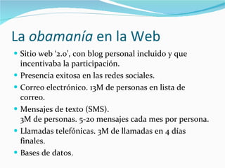La  obamanía  en la Web Sitio web ‘2.0’, con blog personal incluido y que incentivaba la participación. Presencia exitosa en las redes sociales. Correo electrónico. 13M de personas en lista de correo. Mensajes de texto (SMS).  3M de personas. 5-20 mensajes cada mes por persona. Llamadas telefónicas. 3M de llamadas en 4 días finales. Bases de datos. 