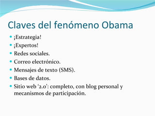 Claves del fenómeno Obama ¡Estrategia! ¡Expertos! Redes sociales. Correo electrónico. Mensajes de texto (SMS). Bases de datos. Sitio web ‘2.0’: completo, con blog personal y mecanismos de participación. 