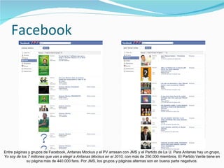 Facebook Entre páginas y grupos de Facebook, Antanas Mockus y el PV arrasan con JMS y el Partido de La U. Para Antanas hay un grupo,  Yo soy de los 7 millones que van a elegir a Antanas Mockus en el 2010,  con más de 250.000 miembros. El Partido Verde tiene en su página más de 440.000 fans. Por JMS, los grupos y páginas alternas son en buena parte negativos. 