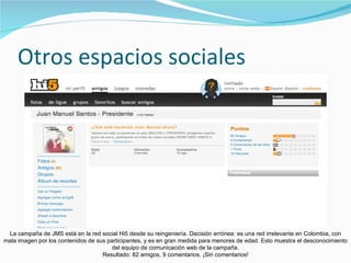 Otros espacios sociales La campaña de JMS está en la red social Hi5 desde su reingeniería. Decisión errónea: es una red irrelevante en Colombia, con mala imagen por los contenidos de sus participantes, y es en gran medida para menores de edad. Esto muestra el desconocimiento del equipo de comunicación web de la campaña. Resultado: 82 amigos, 9 comentarios. ¡Sin comentarios! 