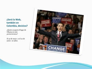 ¿Será la Web, también en Colombia, decisiva? ¿Quién ocupará el lugar de Obama en este  portarretratos? El 30 de mayo –o el 20 de junio– se sabrá. 