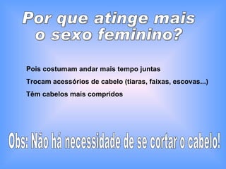 Por que atinge mais  o sexo feminino? Pois costumam andar mais tempo juntas Trocam acessórios de cabelo (tiaras, faixas, escovas...) Têm cabelos mais compridos Obs: Não há necessidade de se cortar o cabelo! 