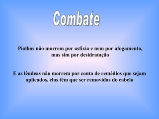 Combate Piolhos não morrem por asfixia e nem por afogamento, mas sim por desidratação E as lêndeas não morrem por conta de remédios que sejam aplicados, elas têm que ser removidas do cabelo 