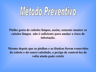 Método Preventivo Piolho gosta de cabelos limpos, assim, somente manter os cabelos limpos  não é suficiente para anular o risco de infestação. Mesmo depois que os piolhos e as lêndeas forem removidos do cabelo e do couro cabeludo, o perigo de contraí-los de volta ainda pode existir 