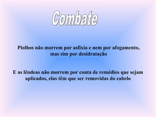 Piolhos não morrem por asfixia e nem por afogamento,
mas sim por desidratação
E as lêndeas não morrem por conta de remédios que sejam
aplicados, elas têm que ser removidas do cabelo
 