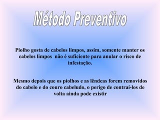 Piolho gosta de cabelos limpos, assim, somente manter os
cabelos limpos não é suficiente para anular o risco de
infestação.
Mesmo depois que os piolhos e as lêndeas forem removidos
do cabelo e do couro cabeludo, o perigo de contraí-los de
volta ainda pode existir
 