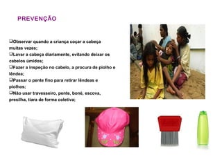PREVENÇÃO
Observar quando a criança coçar a cabeça
muitas vezes;
Lavar a cabeça diariamente, evitando deixar os
cabelos úmidos;
Fazer a inspeção no cabelo, a procura de piolho e
lêndea;
Passar o pente fino para retirar lêndeas e
piolhos;
Não usar travesseiro, pente, boné, escova,
presilha, tiara de forma coletiva;
 