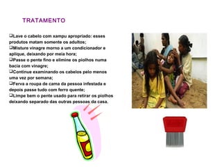 TRATAMENTO
Lave o cabelo com xampu apropriado: esses
produtos matam somente os adultos;
Misture vinagre morno a um condicionador e
aplique, deixando por meia hora;
Passe o pente fino e elimine os piolhos numa
bacia com vinagre;
Continue examinando os cabelos pelo menos
uma vez por semana;
Ferva a roupa de cama da pessoa infestada e
depois passe tudo com ferro quente;
Limpe bem o pente usado para retirar os piolhos
deixando separado das outras pessoas da casa.
 