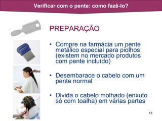 PREPARAÇÃO Compre na farmácia um pente metálico especial para piolhos (existem no mercado produtos com pente incluído) Desembarace o cabelo com um pente normal Divida o cabelo molhado (enxuto só com toalha) em várias partes Verificar com o pente: como fazê-lo? 