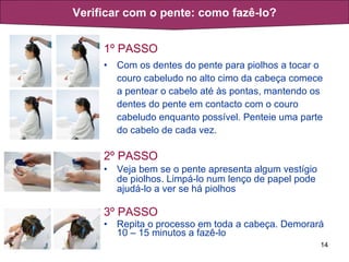1º PASSO Com os dentes do pente para piolhos a tocar o couro cabeludo no alto cimo da cabeça comece a pentear o cabelo até às pontas, mantendo os dentes do pente em contacto com o couro cabeludo enquanto possível. Penteie uma parte do cabelo de cada vez. 2º PASSO Veja bem se o pente apresenta algum vestígio de piolhos. Limpá-lo num lenço de papel pode ajudá-lo a ver se há piolhos 3º PASSO Repita o processo em toda a cabeça. Demorará 10 – 15 minutos a fazê-lo Verificar com o pente: como fazê-lo? 